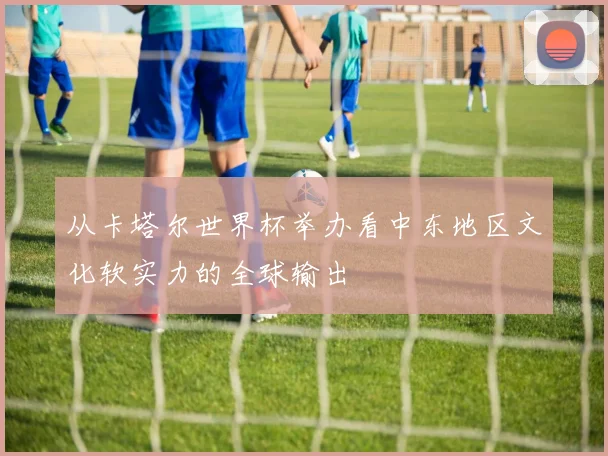 从卡塔尔世界杯举办看中东地区文化软实力的全球输出