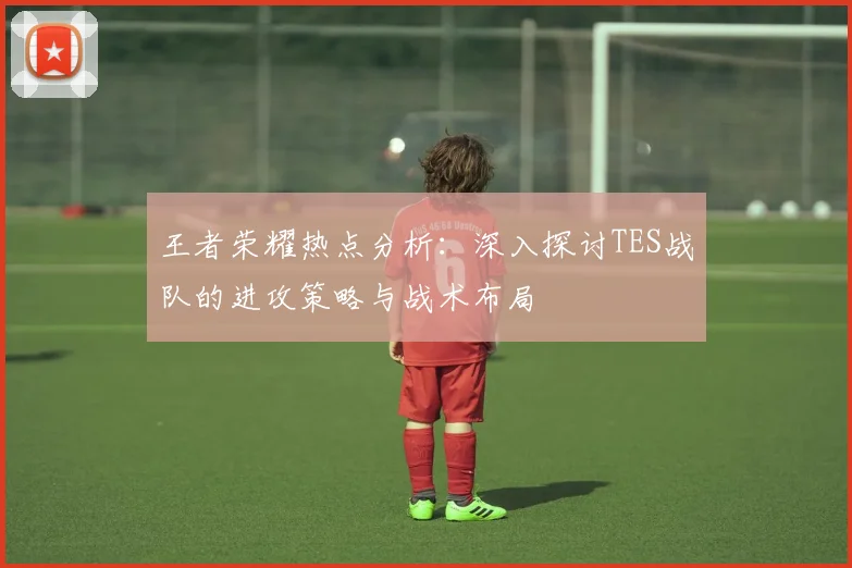 王者荣耀热点分析：深入探讨TES战队的进攻策略与战术布局