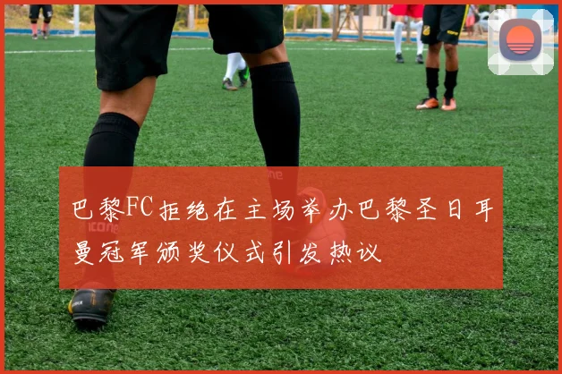 巴黎FC拒绝在主场举办巴黎圣日耳曼冠军颁奖仪式引发热议