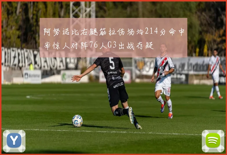 阿努诺比右腿筋拉伤场均214分命中率惊人对阵76人G3出战存疑