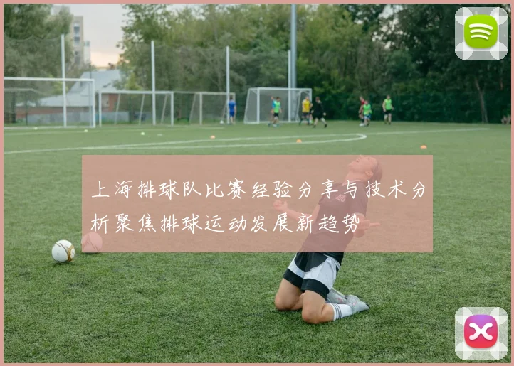 上海排球队比赛经验分享与技术分析聚焦排球运动发展新趋势