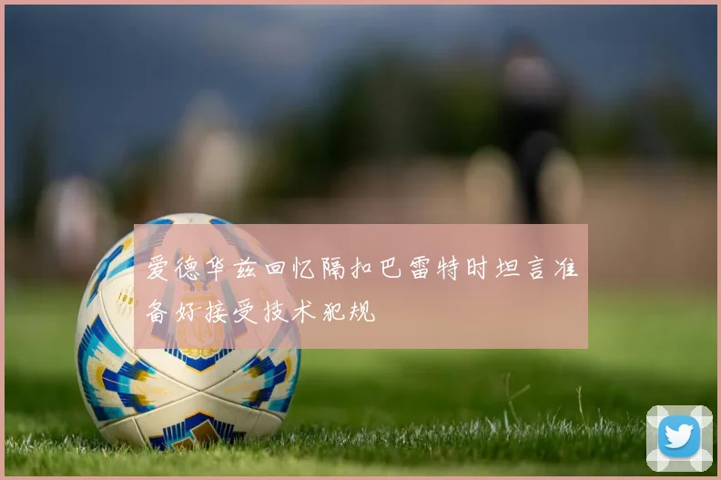 爱德华兹回忆隔扣巴雷特时坦言准备好接受技术犯规