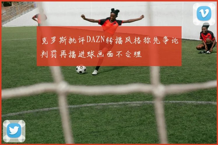 克罗斯批评DAZN转播风格称先争论判罚再播进球画面不合理