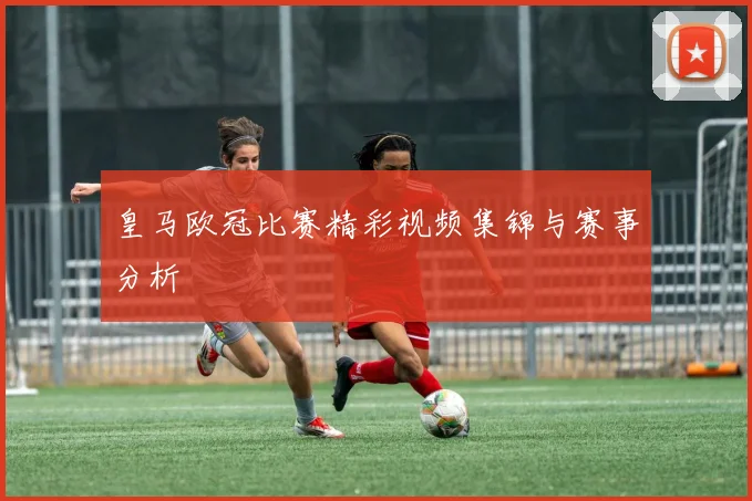 皇马欧冠比赛精彩视频集锦与赛事分析
