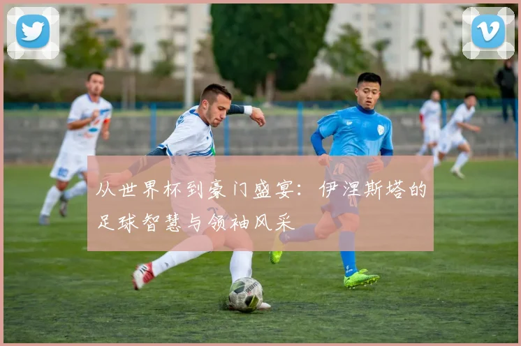 从世界杯到豪门盛宴：伊涅斯塔的足球智慧与领袖风采