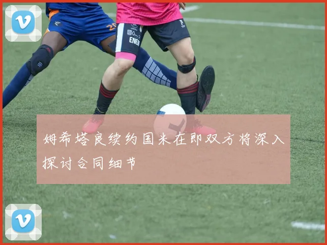 姆希塔良续约国米在即双方将深入探讨合同细节