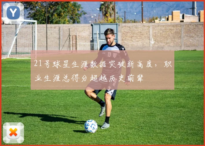 21号球星生涯数据突破新高度，职业生涯总得分超越历史前辈